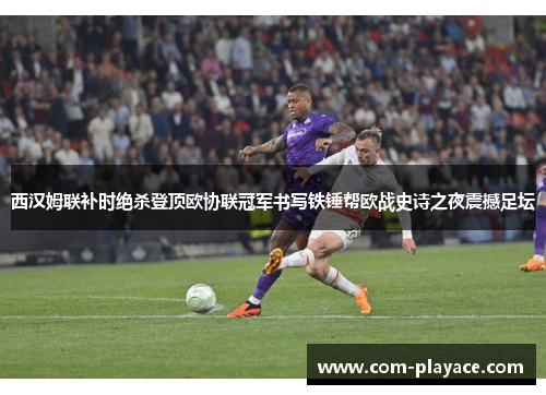 西汉姆联补时绝杀登顶欧协联冠军书写铁锤帮欧战史诗之夜震撼足坛 西汉姆联补时绝杀登顶欧协联冠军书写铁锤帮欧战史诗之夜震撼足坛